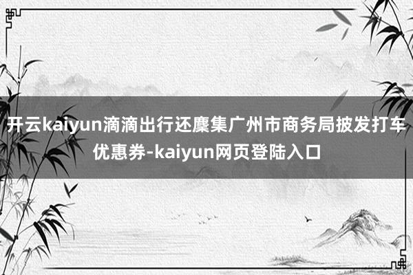 开云kaiyun滴滴出行还麇集广州市商务局披发打车优惠券-kaiyun网页登陆入口
