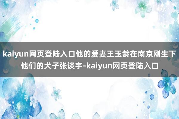 kaiyun网页登陆入口他的爱妻王玉龄在南京刚生下他们的犬子张谈宇-kaiyun网页登陆入口