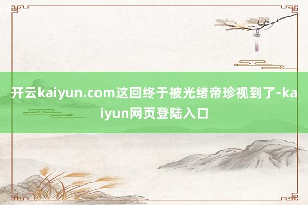 开云kaiyun.com这回终于被光绪帝珍视到了-kaiyun网页登陆入口