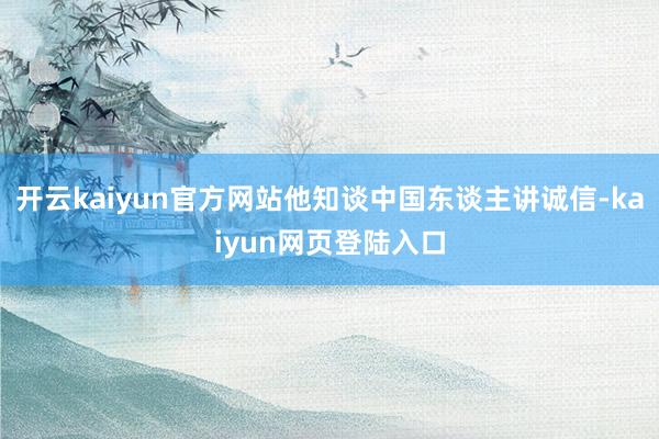 开云kaiyun官方网站他知谈中国东谈主讲诚信-kaiyun网页登陆入口