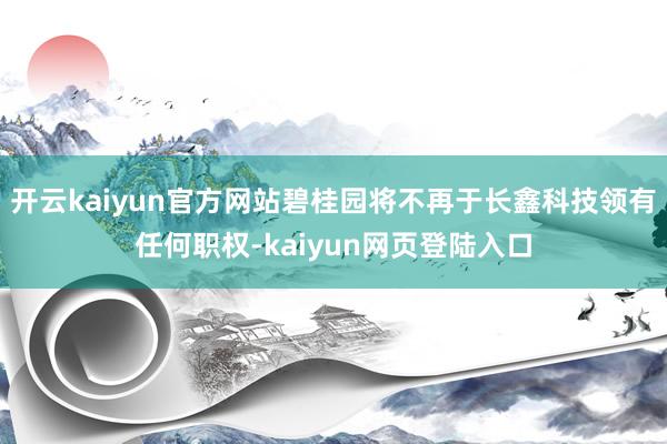 开云kaiyun官方网站碧桂园将不再于长鑫科技领有任何职权-kaiyun网页登陆入口