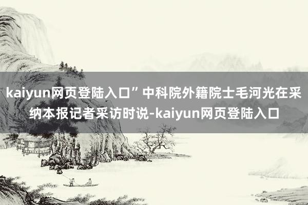 kaiyun网页登陆入口”中科院外籍院士毛河光在采纳本报记者采访时说-kaiyun网页登陆入口