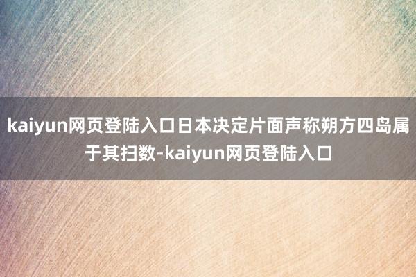 kaiyun网页登陆入口日本决定片面声称朔方四岛属于其扫数-kaiyun网页登陆入口