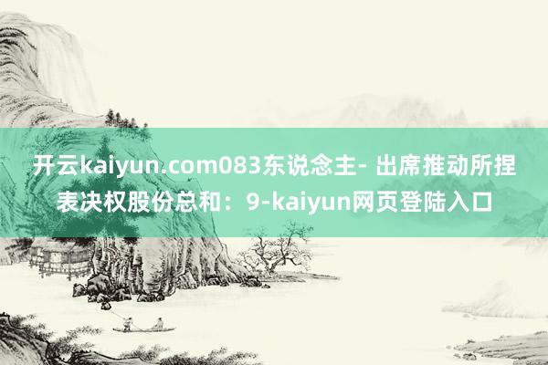 开云kaiyun.com083东说念主- 出席推动所捏表决权股份总和：9-kaiyun网页登陆入口
