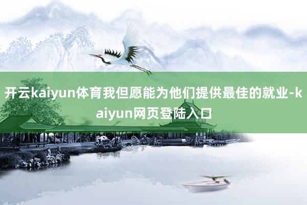 开云kaiyun体育我但愿能为他们提供最佳的就业-kaiyun网页登陆入口