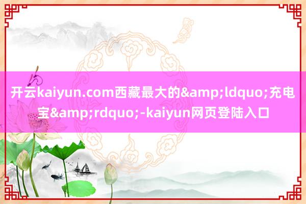 开云kaiyun.com西藏最大的&ldquo;充电宝&rdquo;-kaiyun网页登陆入口