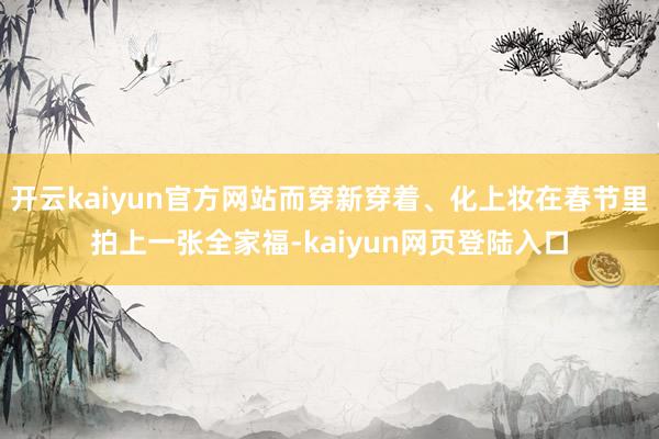 开云kaiyun官方网站而穿新穿着、化上妆在春节里拍上一张全家福-kaiyun网页登陆入口