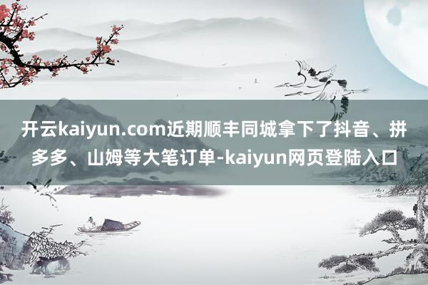 开云kaiyun.com近期顺丰同城拿下了抖音、拼多多、山姆等大笔订单-kaiyun网页登陆入口