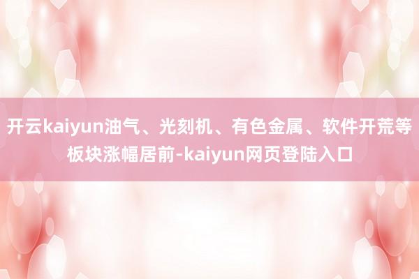 开云kaiyun油气、光刻机、有色金属、软件开荒等板块涨幅居前-kaiyun网页登陆入口