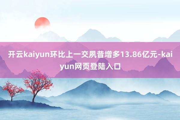 开云kaiyun环比上一交夙昔增多13.86亿元-kaiyun网页登陆入口
