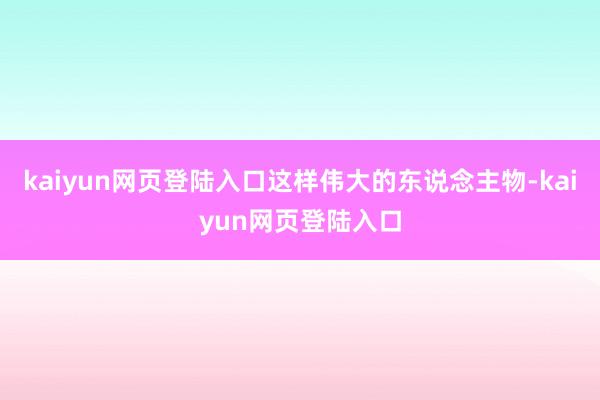 kaiyun网页登陆入口这样伟大的东说念主物-kaiyun网页登陆入口