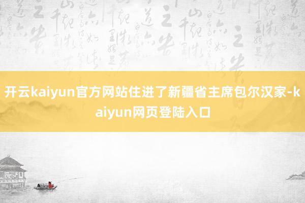 开云kaiyun官方网站住进了新疆省主席包尔汉家-kaiyun网页登陆入口