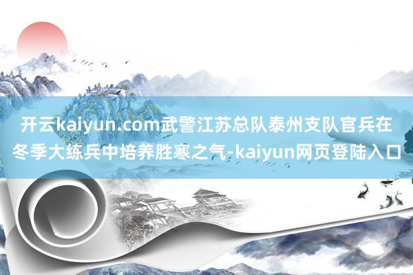 开云kaiyun.com武警江苏总队泰州支队官兵在冬季大练兵中培养胜寒之气-kaiyun网页登陆入口