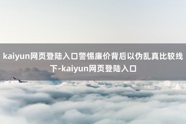 kaiyun网页登陆入口警惕廉价背后以伪乱真　　比较线下-kaiyun网页登陆入口