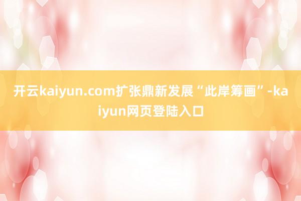 开云kaiyun.com扩张鼎新发展“此岸筹画”-kaiyun网页登陆入口