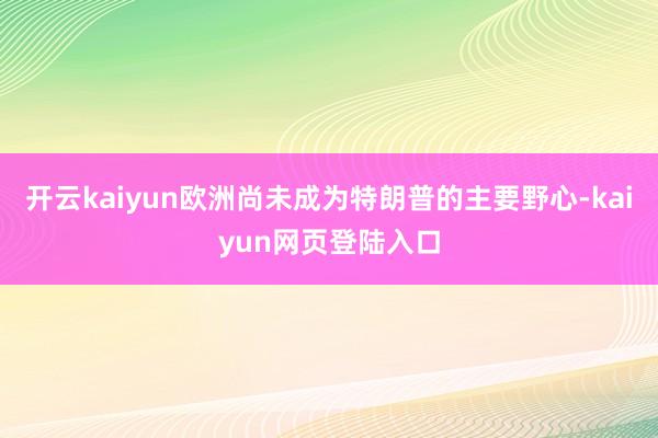 开云kaiyun欧洲尚未成为特朗普的主要野心-kaiyun网页登陆入口