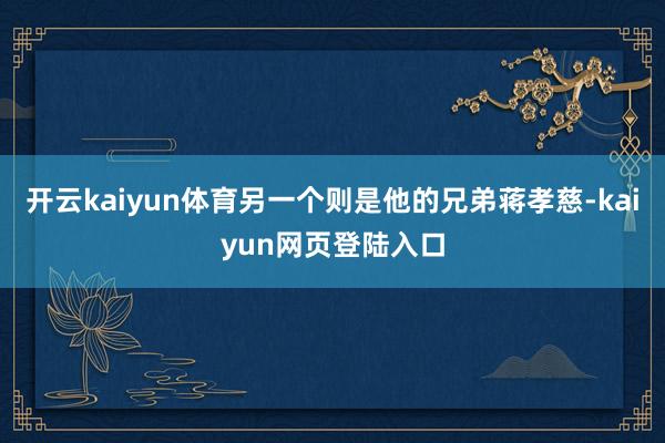 开云kaiyun体育另一个则是他的兄弟蒋孝慈-kaiyun网页登陆入口