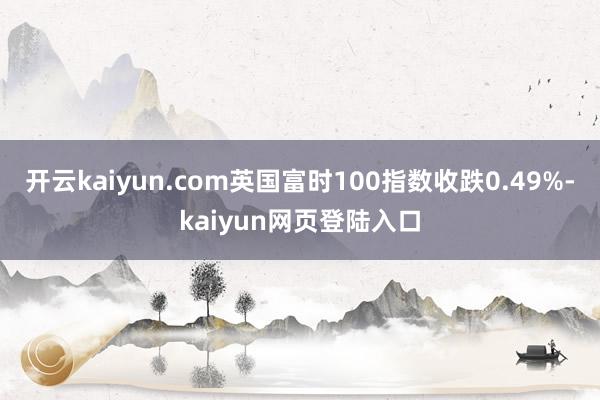 开云kaiyun.com英国富时100指数收跌0.49%-kaiyun网页登陆入口