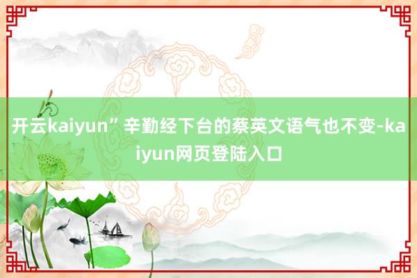 开云kaiyun”辛勤经下台的蔡英文语气也不变-kaiyun网页登陆入口
