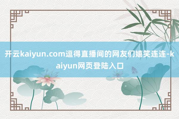 开云kaiyun.com逗得直播间的网友们嬉笑连连-kaiyun网页登陆入口