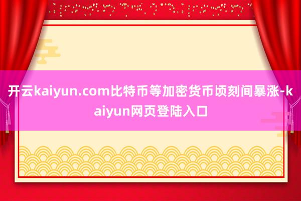 开云kaiyun.com比特币等加密货币顷刻间暴涨-kaiyun网页登陆入口