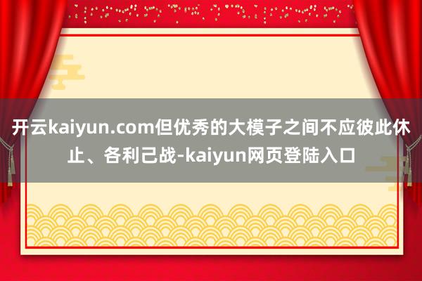 开云kaiyun.com但优秀的大模子之间不应彼此休止、各利己战-kaiyun网页登陆入口