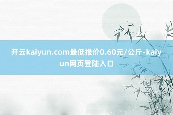 开云kaiyun.com最低报价0.60元/公斤-kaiyun网页登陆入口