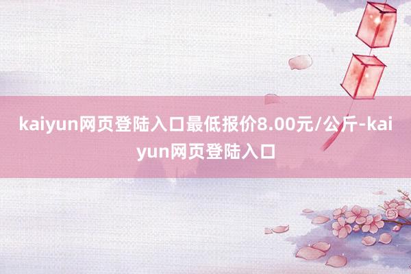 kaiyun网页登陆入口最低报价8.00元/公斤-kaiyun网页登陆入口