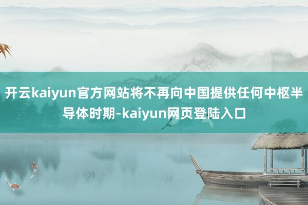 开云kaiyun官方网站将不再向中国提供任何中枢半导体时期-kaiyun网页登陆入口