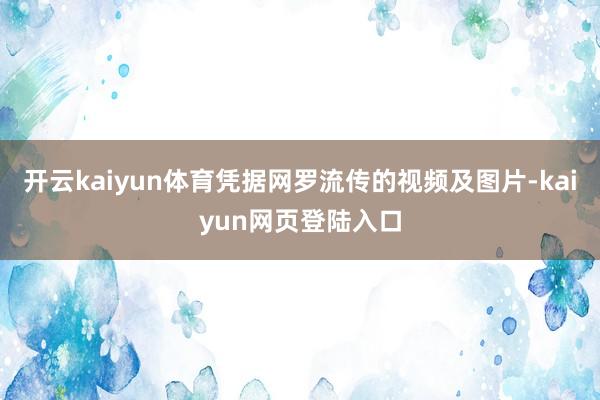 开云kaiyun体育凭据网罗流传的视频及图片-kaiyun网页登陆入口