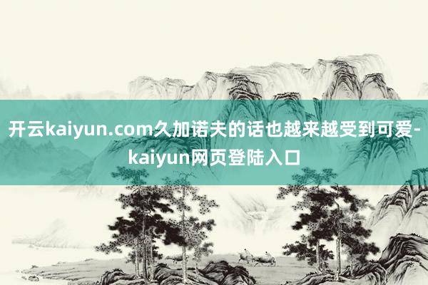 开云kaiyun.com久加诺夫的话也越来越受到可爱-kaiyun网页登陆入口