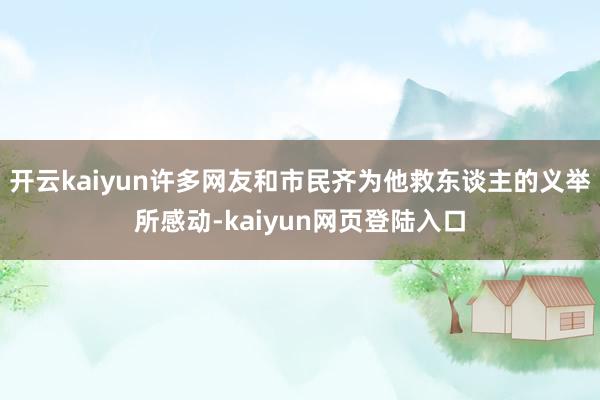 开云kaiyun许多网友和市民齐为他救东谈主的义举所感动-kaiyun网页登陆入口