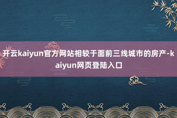 开云kaiyun官方网站相较于面前三线城市的房产-kaiyun网页登陆入口