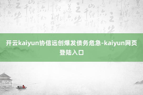 开云kaiyun协信远创爆发债务危急-kaiyun网页登陆入口