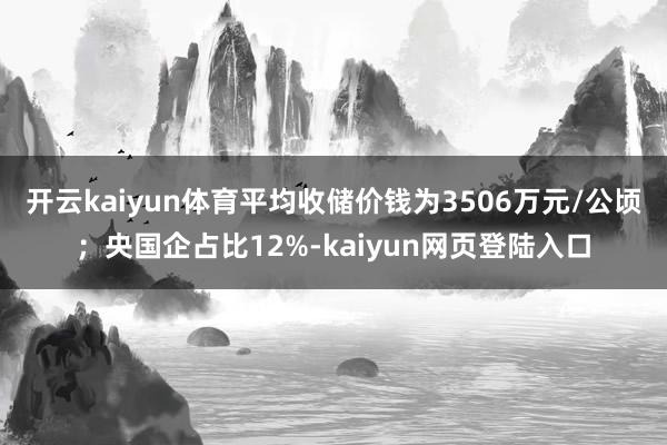开云kaiyun体育平均收储价钱为3506万元/公顷；央国企占比12%-kaiyun网页登陆入口