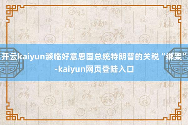 开云kaiyun濒临好意思国总统特朗普的关税“绑架”-kaiyun网页登陆入口