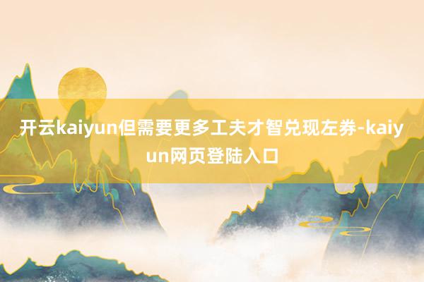 开云kaiyun但需要更多工夫才智兑现左券-kaiyun网页登陆入口