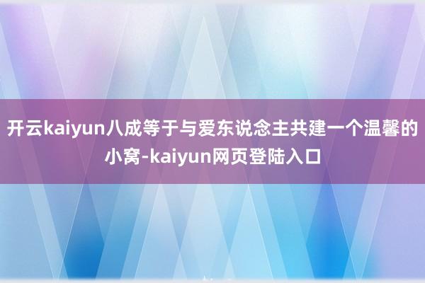 开云kaiyun八成等于与爱东说念主共建一个温馨的小窝-kaiyun网页登陆入口