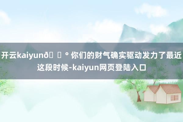 开云kaiyun💰 你们的财气确实驱动发力了最近这段时候-kaiyun网页登陆入口