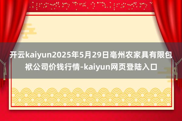 开云kaiyun2025年5月29日亳州农家具有限包袱公司价钱行情-kaiyun网页登陆入口