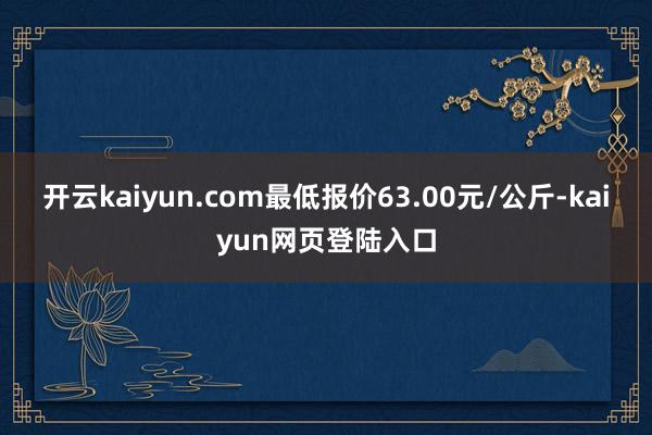 开云kaiyun.com最低报价63.00元/公斤-kaiyun网页登陆入口