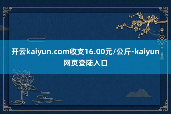 开云kaiyun.com收支16.00元/公斤-kaiyun网页登陆入口