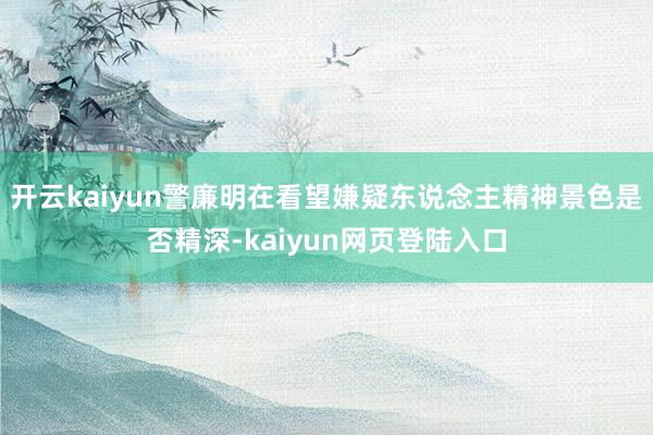 开云kaiyun警廉明在看望嫌疑东说念主精神景色是否精深-kaiyun网页登陆入口