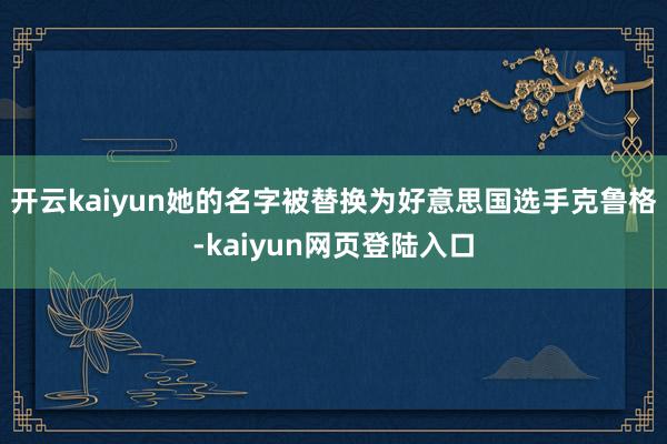 开云kaiyun她的名字被替换为好意思国选手克鲁格-kaiyun网页登陆入口