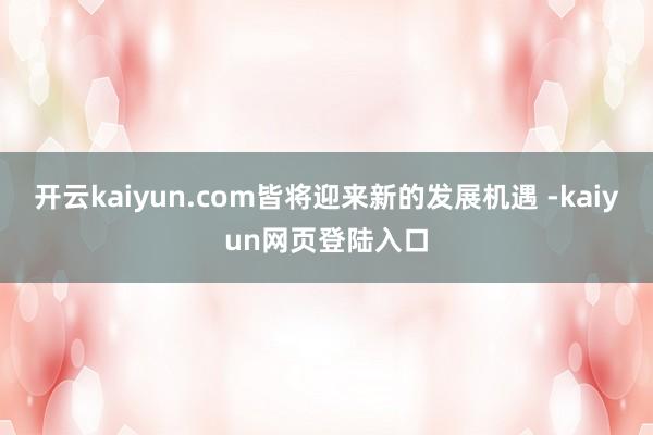 开云kaiyun.com皆将迎来新的发展机遇 -kaiyun网页登陆入口