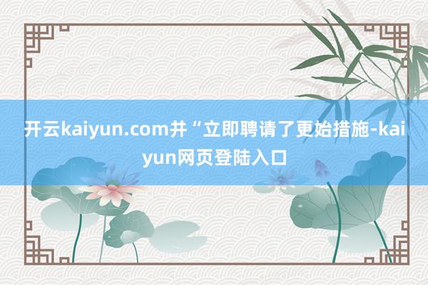 开云kaiyun.com并“立即聘请了更始措施-kaiyun网页登陆入口