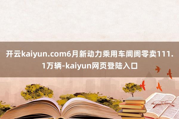 开云kaiyun.com6月新动力乘用车阛阓零卖111.1万辆-kaiyun网页登陆入口