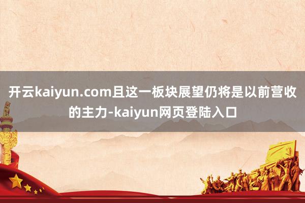 开云kaiyun.com且这一板块展望仍将是以前营收的主力-kaiyun网页登陆入口