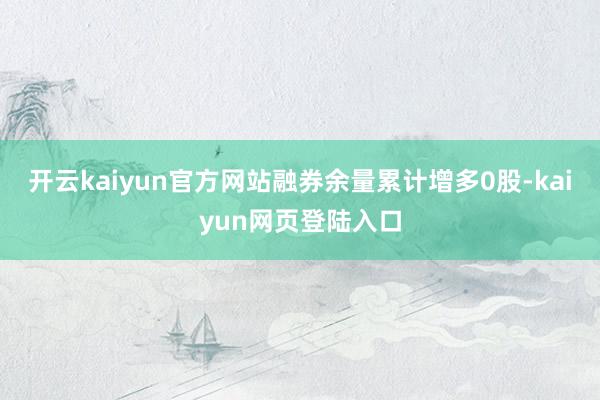 开云kaiyun官方网站融券余量累计增多0股-kaiyun网页登陆入口