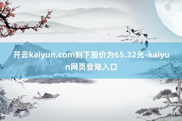 开云kaiyun.com刻下股价为65.32元-kaiyun网页登陆入口